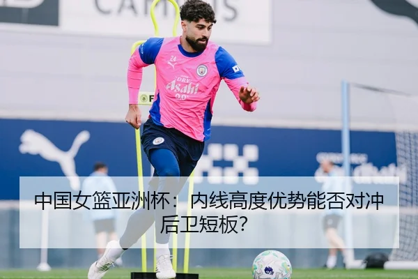 中国女篮亚洲杯：内线高度优势能否对冲后卫短板？